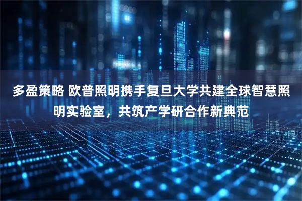 多盈策略 欧普照明携手复旦大学共建全球智慧照明实验室，共筑产学研合作新典范