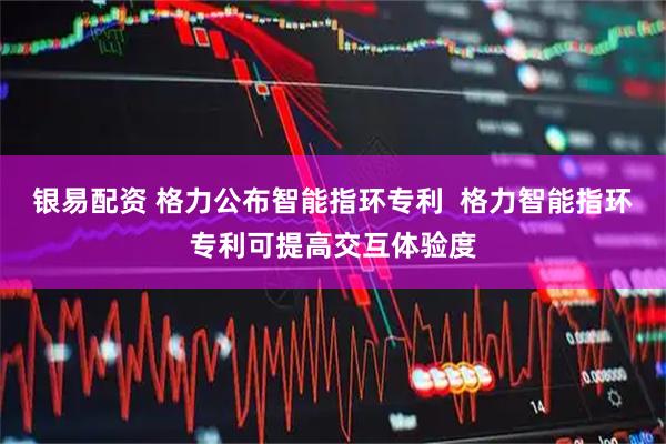 银易配资 格力公布智能指环专利  格力智能指环专利可提高交互体验度