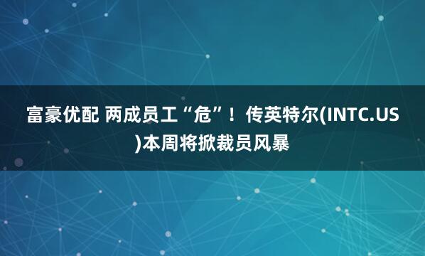 富豪优配 两成员工“危”！传英特尔(INTC.US)本周将掀裁员风暴
