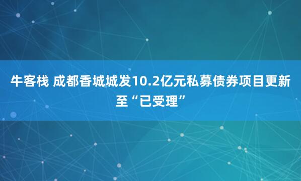 牛客栈 成都香城城发10.2亿元私募债券项目更新至“已受理”