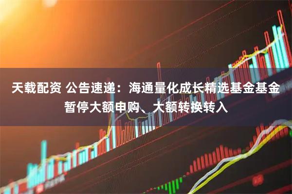 天载配资 公告速递：海通量化成长精选基金基金暂停大额申购、大额转换转入