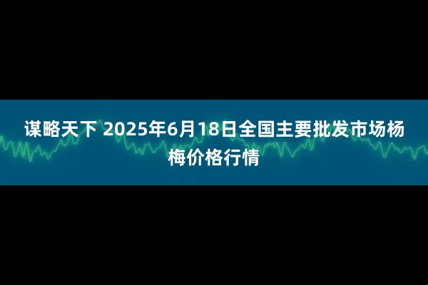 谋略天下 2025年6月18日全国主要批发市场杨梅价格行情