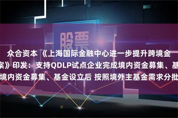 众合资本 《上海国际金融中心进一步提升跨境金融服务便利化行动方案》印发：支持QDLP试点企业完成境内资金募集、基金设立后 按照境外主基金需求分批汇兑出境