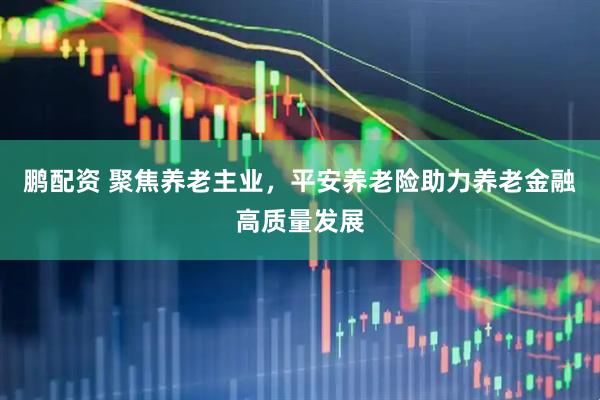 鹏配资 聚焦养老主业，平安养老险助力养老金融高质量发展