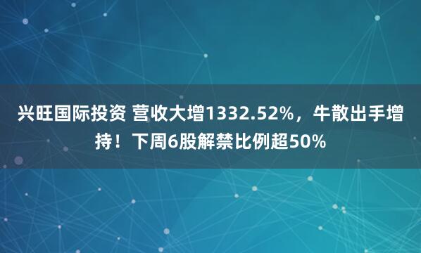 兴旺国际投资 营收大增1332.52%，牛散出手增持！下周6股解禁比例超50%