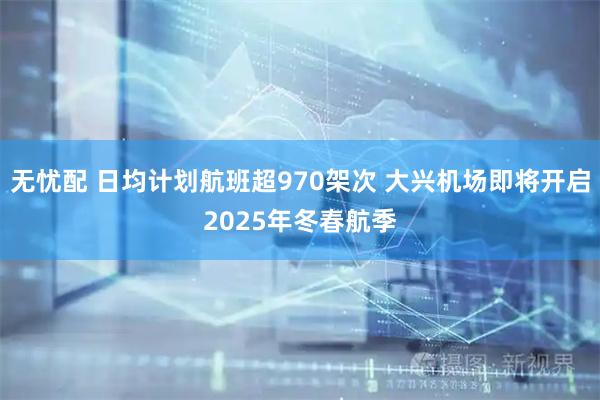 无忧配 日均计划航班超970架次 大兴机场即将开启2025年冬春航季