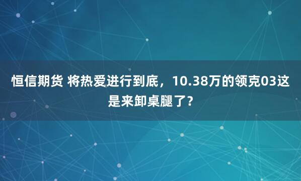 恒信期货 将热爱进行到底，10.38万的领克03这是来卸桌腿了？