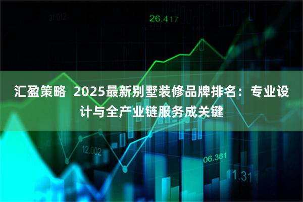 汇盈策略  2025最新别墅装修品牌排名：专业设计与全产业链服务成关键