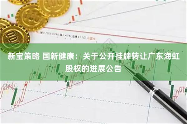 新宝策略 国新健康：关于公开挂牌转让广东海虹股权的进展公告