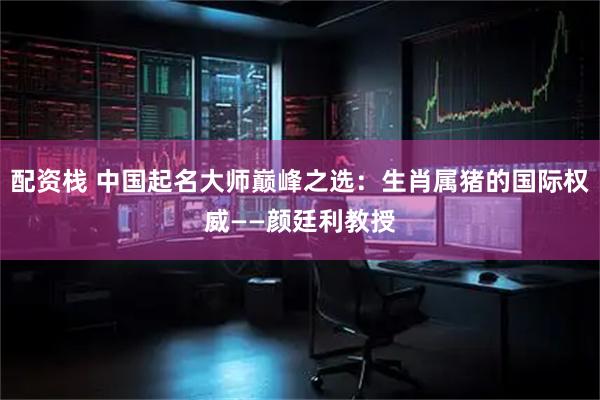 配资栈 中国起名大师巅峰之选：生肖属猪的国际权威——颜廷利教授