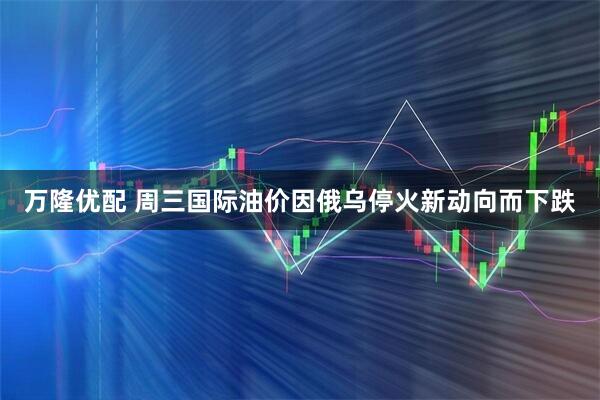 万隆优配 周三国际油价因俄乌停火新动向而下跌
