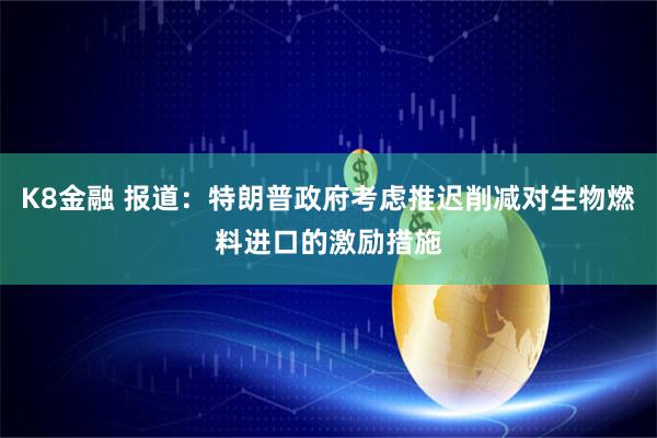 K8金融 报道：特朗普政府考虑推迟削减对生物燃料进口的激励措施