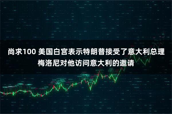 尚求100 美国白宫表示特朗普接受了意大利总理梅洛尼对他访问意大利的邀请