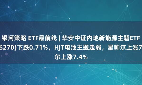 银河策略 ETF最前线 | 华安中证内地新能源主题ETF(516270)下跌0.71%，HJT电池主题走弱，星帅尔上涨7.4%