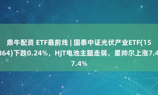 鼎牛配资 ETF最前线 | 国泰中证光伏产业ETF(159864)下跌0.24%，HJT电池主题走弱，星帅尔上涨7.4%