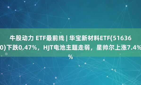 牛股动力 ETF最前线 | 华宝新材料ETF(516360)下跌0.47%，HJT电池主题走弱，星帅尔上涨7.4%