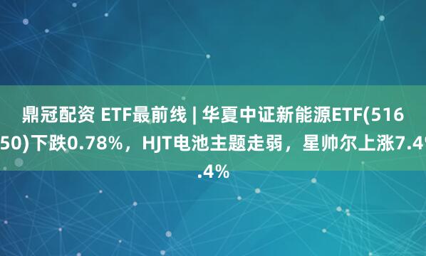 鼎冠配资 ETF最前线 | 华夏中证新能源ETF(516850)下跌0.78%，HJT电池主题走弱，星帅尔上涨7.4%