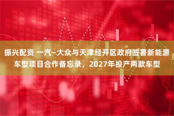 振兴配资 一汽—大众与天津经开区政府签署新能源车型项目合作备忘录，2027年投产两款车型