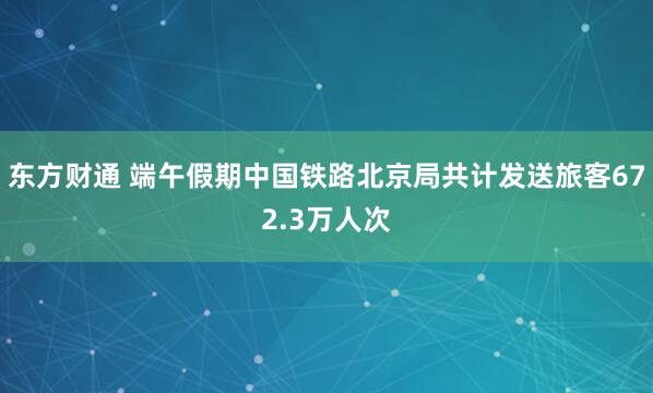 东方财通 端午假期中国铁路北京局共计发送旅客672.3万人次