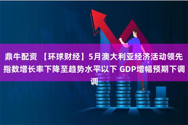 鼎牛配资 【环球财经】5月澳大利亚经济活动领先指数增长率下降至趋势水平以下 GDP增幅预期下调