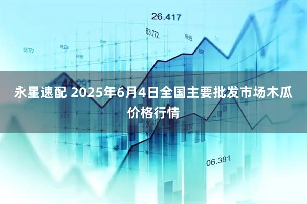 永星速配 2025年6月4日全国主要批发市场木瓜价格行情