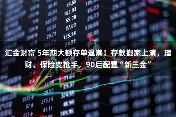 汇金财富 5年期大额存单退潮！存款搬家上演，理财、保险变抢手，90后配置“新三金”