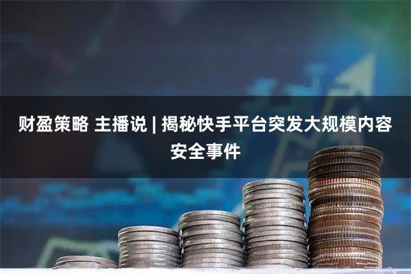 财盈策略 主播说 | 揭秘快手平台突发大规模内容安全事件