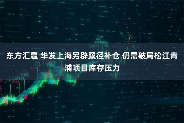 东方汇赢 华发上海另辟蹊径补仓 仍需破局松江青浦项目库存压力