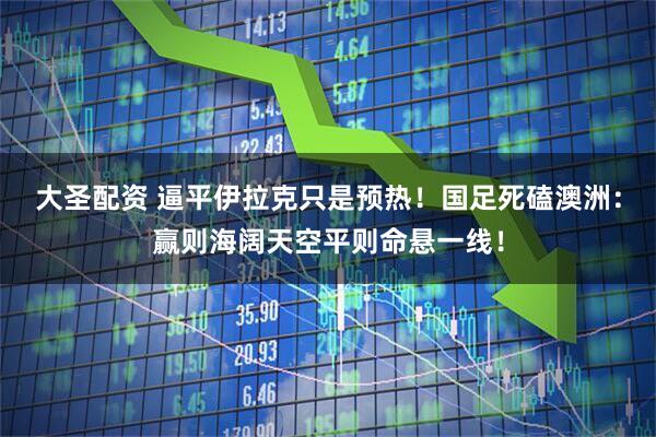 大圣配资 逼平伊拉克只是预热！国足死磕澳洲：赢则海阔天空平则命悬一线！