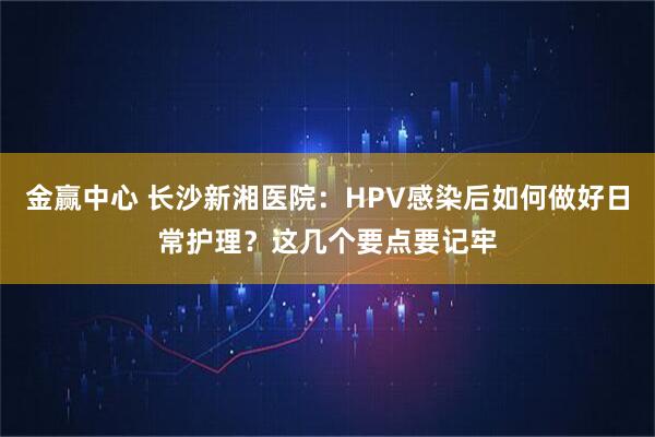 金赢中心 长沙新湘医院：HPV感染后如何做好日常护理？这几个要点要记牢