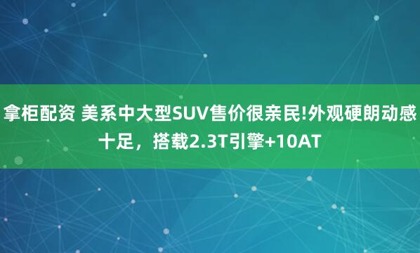 拿柜配资 美系中大型SUV售价很亲民!外观硬朗动感十足，搭载2.3T引擎+10AT
