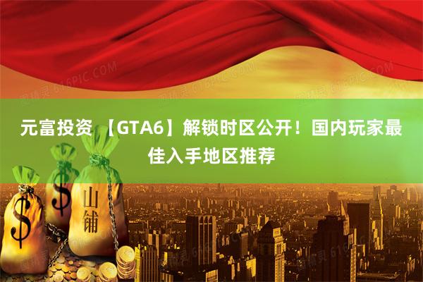 元富投资 【GTA6】解锁时区公开！国内玩家最佳入手地区推荐