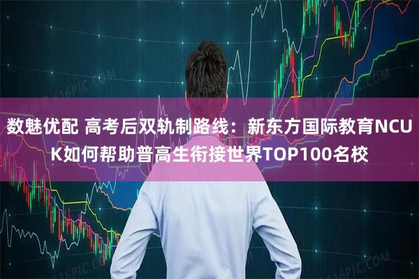 数魅优配 高考后双轨制路线：新东方国际教育NCUK如何帮助普高生衔接世界TOP100名校